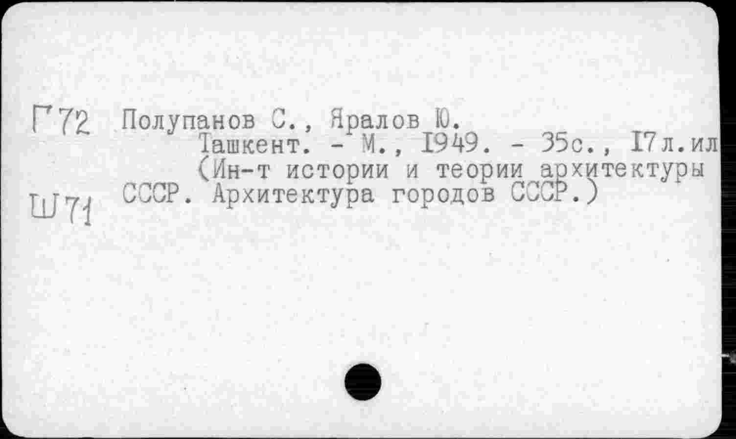 ﻿Г 72
ÜJ71
Полупанов С., Яралов Ю.
Ташкент. - М., 1949. - 35с., 17л.ил
(Ин-т истории и теории архитектуры СССР. Архитектура городов СССР.)